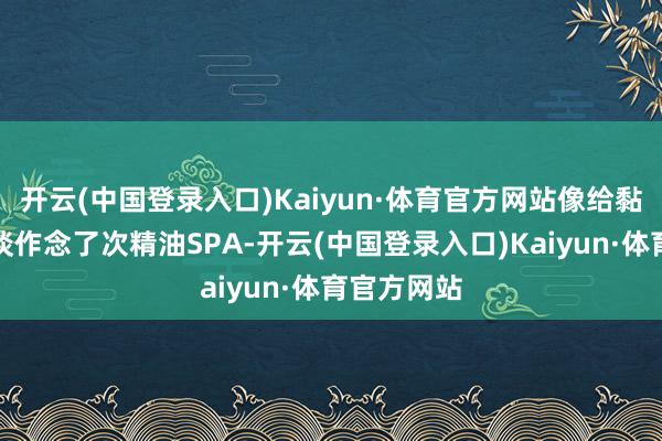 开云(中国登录入口)Kaiyun·体育官方网站像给黏糊糊的肠谈作念了次精油SPA-开云(中国登录入口)Kaiyun·体育官方网站