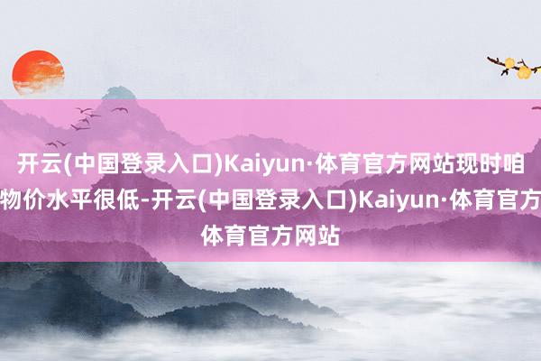 开云(中国登录入口)Kaiyun·体育官方网站现时咱们的物价水平很低-开云(中国登录入口)Kaiyun·体育官方网站