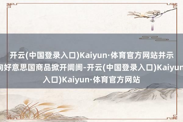 开云(中国登录入口)Kaiyun·体育官方网站并示意敬佩中国会向好意思国商品掀开阛阓-开云(中国登录入口)Kaiyun·体育官方网站