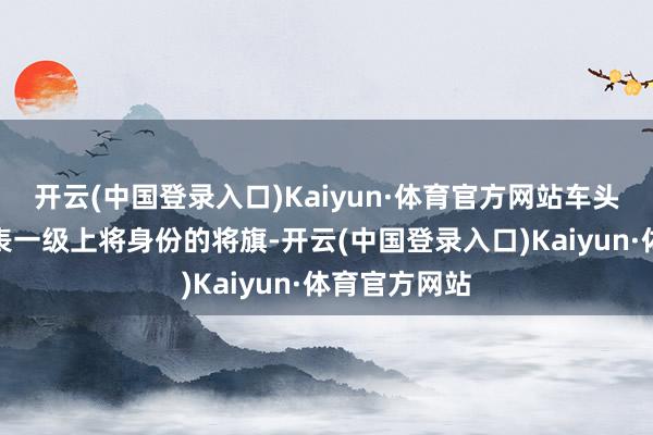 开云(中国登录入口)Kaiyun·体育官方网站车头两侧插着代表一级上将身份的将旗-开云(中国登录入口)Kaiyun·体育官方网站