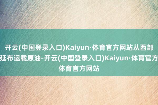 开云(中国登录入口)Kaiyun·体育官方网站从西部口岸延布运载原油-开云(中国登录入口)Kaiyun·体育官方网站