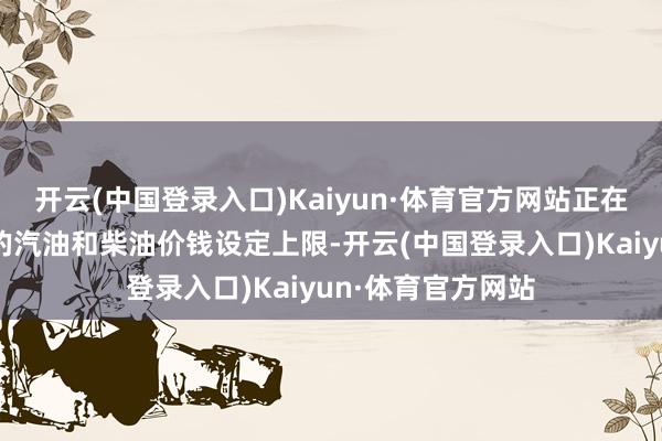 开云(中国登录入口)Kaiyun·体育官方网站正在对其法国加油站的汽油和柴油价钱设定上限-开云(中国登录入口)Kaiyun·体育官方网站